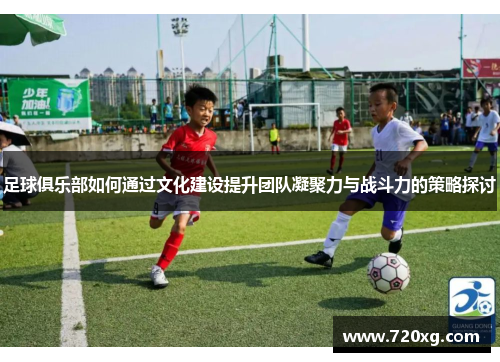 足球俱乐部如何通过文化建设提升团队凝聚力与战斗力的策略探讨